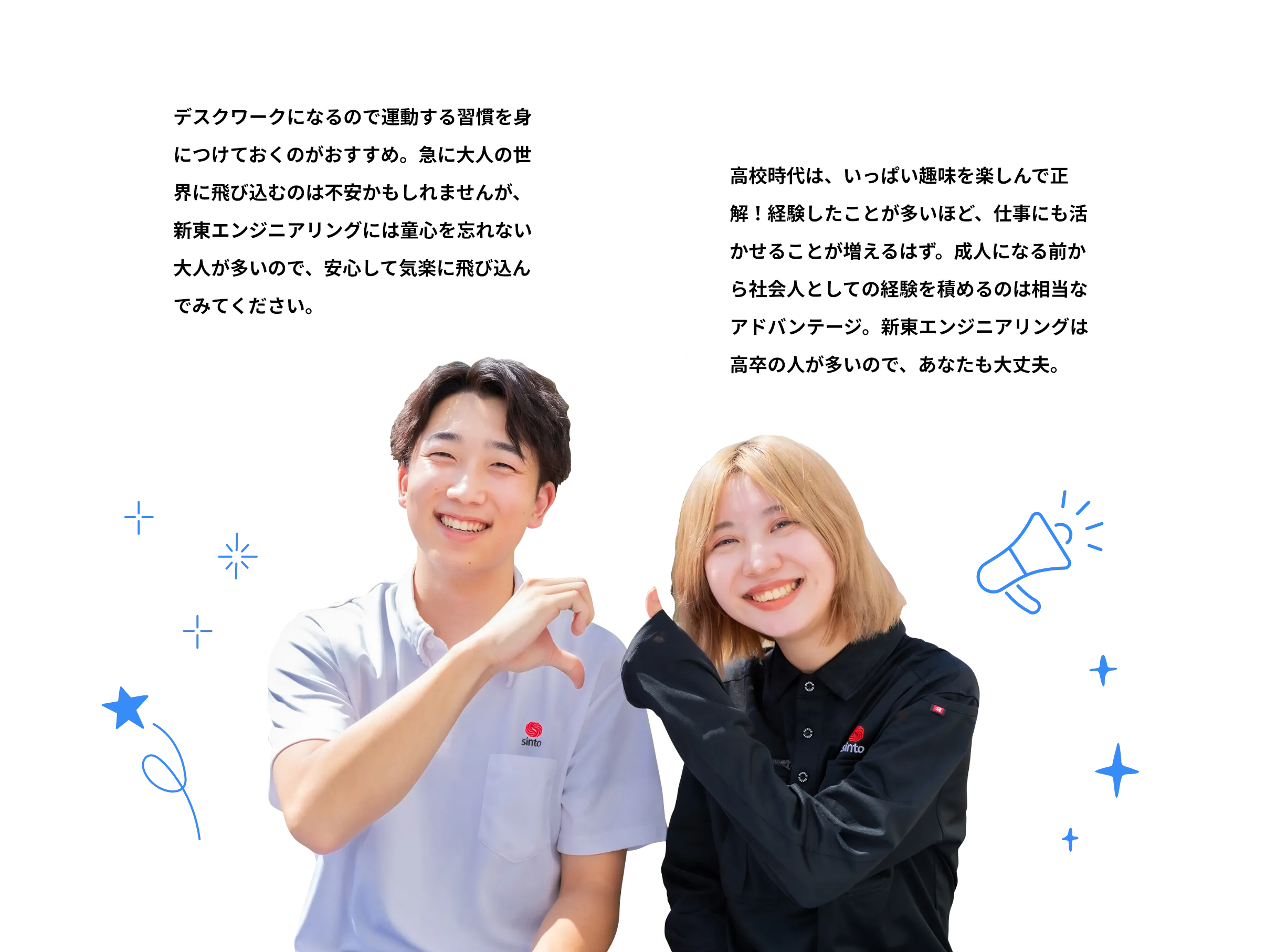 H.N.さん デスクワークになるので運動する習慣を身につけておくのがおすすめ。急に大人の世界に飛び込むのは不安かもしれませんが、新東エンジニアリングには童心を忘れない大人が多いので、安心して気楽に飛び込んでみてください。K.U.さん 高校時代は、いっぱい趣味を楽しんで正解!経験したことが多いほど、仕事にも活かせることが増えるはず。成人になる前から社会人としての経験を積めるのは相当なアドバンテージ。新東エンジニアリングは高卒の人が多いので、あなたも大丈夫。